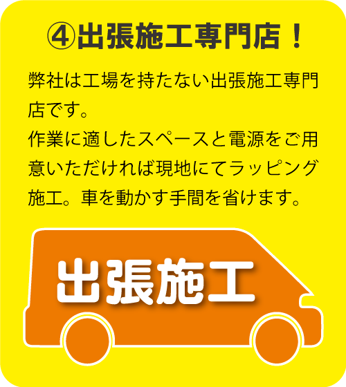 ④出張施工専門店！　弊社は工場を持たない出張施工専門店です。 作業に適したスペースと電源をご用意いただければ 現地にてラッピング施工。車を動かす手間を省けます。