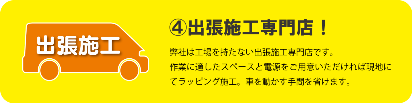 ④出張施工専門店！　弊社は工場を持たない出張施工専門店です。 作業に適したスペースと電源をご用意いただければ 現地にてラッピング施工。車を動かす手間を省けます。