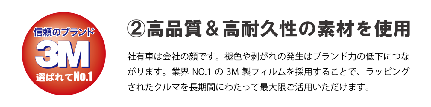 ②高品質＆高耐久性の素材を使用　社有車は会社の顔です。褪色や剥がれの発生はブランド力の低下につながります。業界NO.1の３M製フィルムを採用することで、ラッピングされたクルマを長期間にわたって最大限ご活用いただけます。