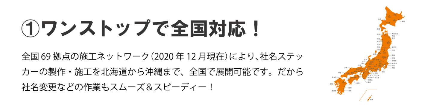 ①ワンストップで全国対応！全国69拠点の施工ネットワーク（2020年12月現在）により、 社名ステッカーの製作・施工を北海道から沖縄まで、全国で展開 可能です。だから社名変更などの作業もスムーズ＆スピーディー！