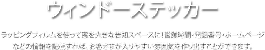 ウインドーステッカー ラッピングフィルムを使って窓を大きな告知スペースに! 営業時間・電話番号・ホームページなどの情報を記載すれば、お客さまが入りやすい雰囲気を作り出すことができます。