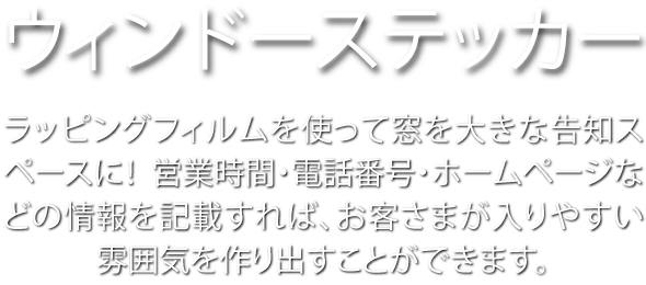 ウィンドーステッカー ラッピングフィルムを使って窓を大きな告知スペースに! 営業時間・電話番号・ホームページなどの情報を記載すれば、お客さまが入りやすい雰囲気を作り出すことができます。